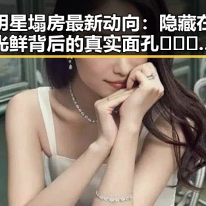 明星塌房最新动向：隐藏在光鲜背后的真实面孔 🕵️‍♂️