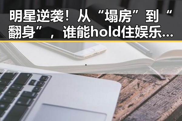 明星逆袭!从“塌房”到“翻身”,谁能hold住娱乐圈的风云?