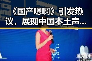 《国产嗯啊》引发热议,展现中国本土声音的多样魅力