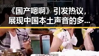 《国产嗯啊》引发热议,展现中国本土声音的多样魅力