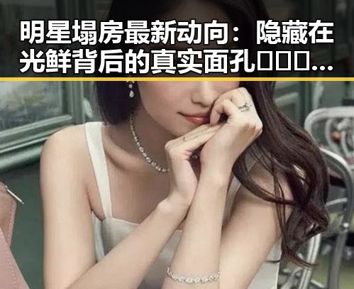 明星塌房最新动向:隐藏在光鲜背后的真实面孔 🕵️♂️